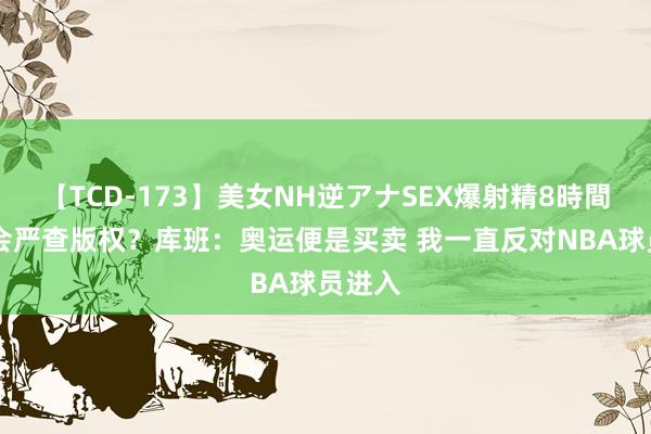 【TCD-173】美女NH逆アナSEX爆射精8時間 奥委会严查版权?库班:奥运便是买卖 我一直反对NBA球员进入