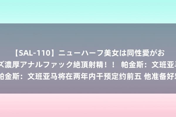 【SAL-110】ニューハーフ美女は同性愛がお好き♪ ニューハーフレズ濃厚アナルファック絶頂射精!! 帕金斯:文班亚马将在两年内干预定约前五 他准备好宏图大展了
