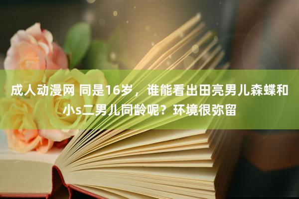 成人动漫网 同是16岁,谁能看出田亮男儿森蝶和小s二男儿同龄呢?环境很弥留