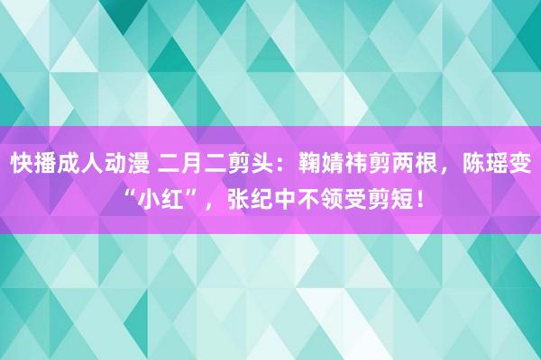快播成人动漫 二月二剪头:鞠婧祎剪两根,陈瑶变“小红”,张纪中不领受剪短!
