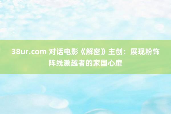 38ur.com 对话电影《解密》主创:展现粉饰阵线激越者的家国心扉