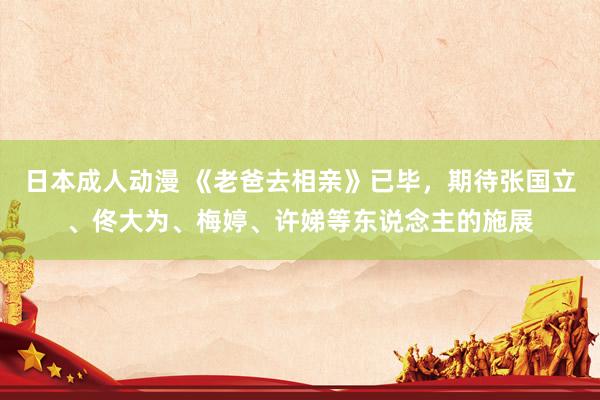 日本成人动漫 《老爸去相亲》已毕,期待张国立、佟大为、梅婷、许娣等东说念主的施展