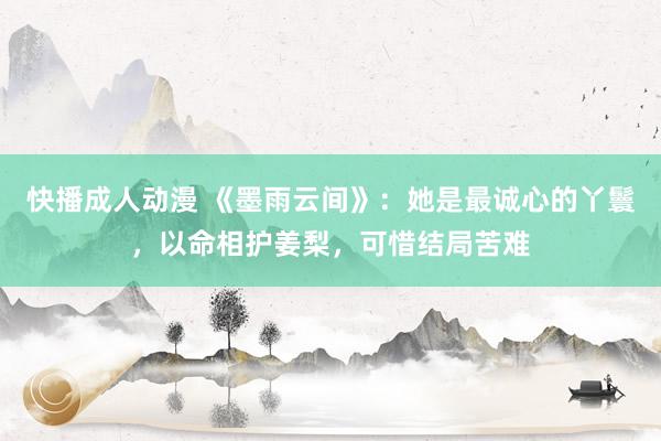 快播成人动漫 《墨雨云间》:她是最诚心的丫鬟,以命相护姜梨,可惜结局苦难