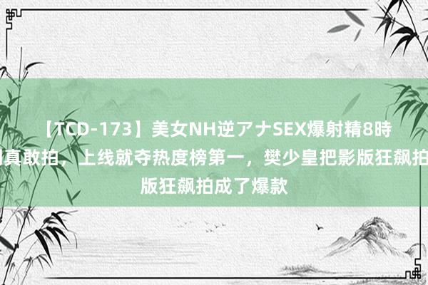 【TCD-173】美女NH逆アナSEX爆射精8時間 没思到真敢拍,上线就夺热度榜第一,樊少皇把影版狂飙拍成了爆款