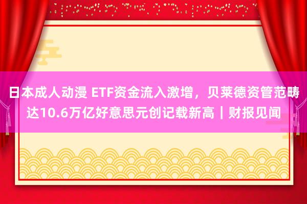 日本成人动漫 ETF资金流入激增,贝莱德资管范畴达10.6万亿好意思元创记载新高|财报见闻