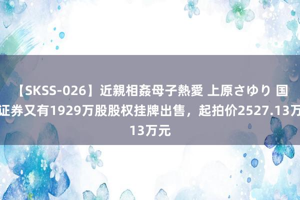 【SKSS-026】近親相姦母子熱愛 上原さゆり 国皆证券又有1929万股股权挂牌出售,起拍价2527.13万元
