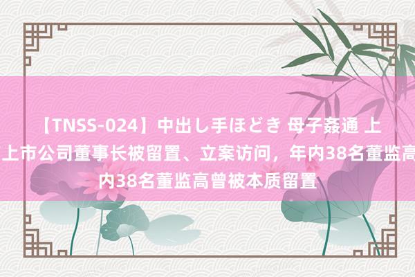 【TNSS-024】中出し手ほどき 母子姦通 上原さゆり 又有上市公司董事长被留置、立案访问,年内38名董监高曾被本质留置