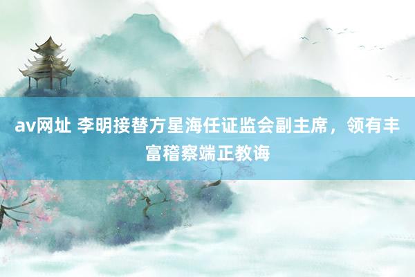 av网址 李明接替方星海任证监会副主席,领有丰富稽察端正教诲