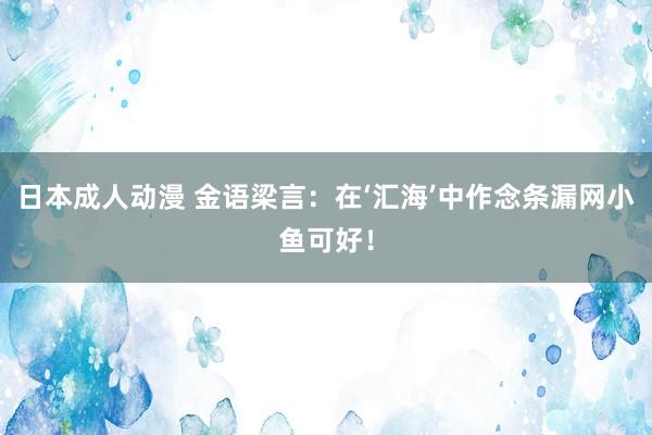 日本成人动漫 金语梁言:在‘汇海’中作念条漏网小鱼可好!