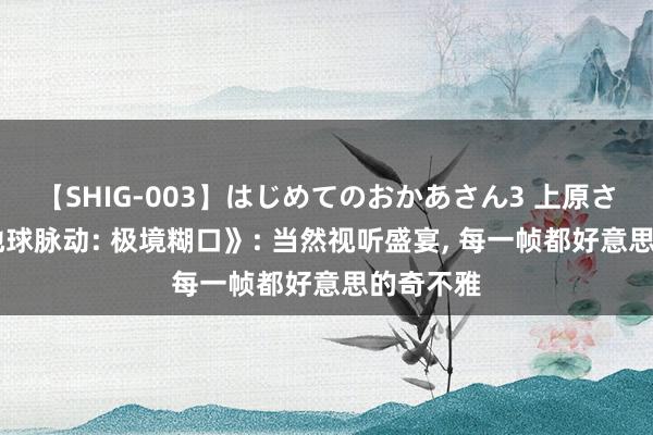 【SHIG-003】はじめてのおかあさん3 上原さゆり 《地球脉动: 极境糊口》: 当然视听盛宴, 每一帧都好意思的奇不雅