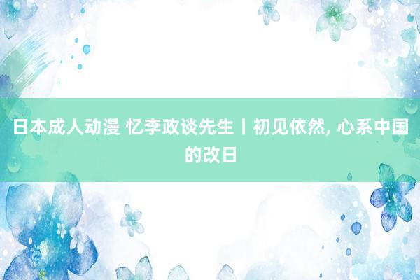 日本成人动漫 忆李政谈先生丨初见依然, 心系中国的改日