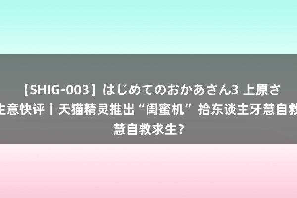 【SHIG-003】はじめてのおかあさん3 上原さゆり 生意快评丨天猫精灵推出“闺蜜机” 拾东谈主牙慧自救求生?