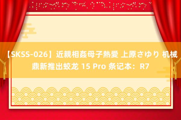 【SKSS-026】近親相姦母子熱愛 上原さゆり 机械鼎新推出蛟龙 15 Pro 条记本:R7