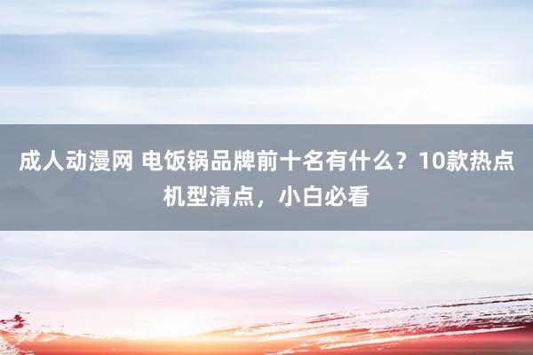 成人动漫网 电饭锅品牌前十名有什么?10款热点机型清点,小白必看