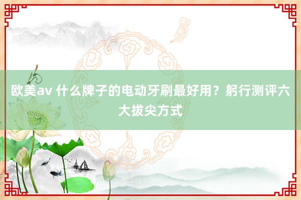 欧美av 什么牌子的电动牙刷最好用?躬行测评六大拔尖方式