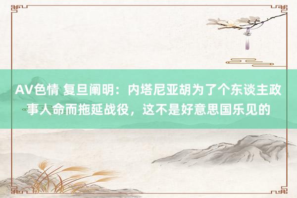 AV色情 复旦阐明:内塔尼亚胡为了个东谈主政事人命而拖延战役,这不是好意思国乐见的