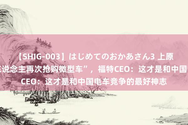 【SHIG-003】はじめてのおかあさん3 上原さゆり “好意思国东说念主再次抢购微型车”,福特CEO:这才是和中国电车竞争的最好神志
