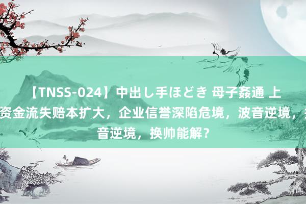 【TNSS-024】中出し手ほどき 母子姦通 上原さゆり 资金流失赔本扩大,企业信誉深陷危境,波音逆境,换帅能解?