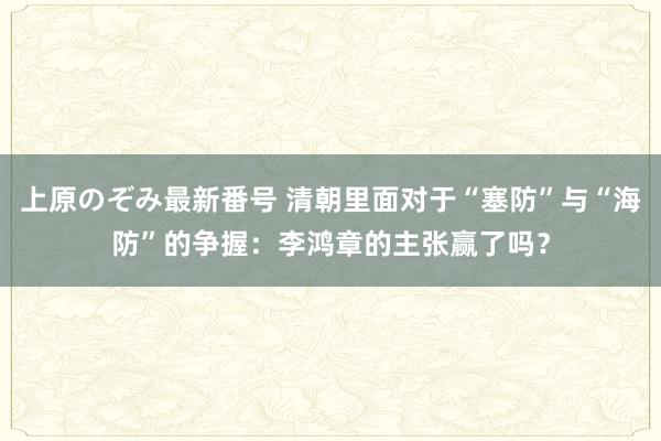 上原のぞみ最新番号 清朝里面对于“塞防”与“海防”的争握:李鸿章的主张赢了吗?