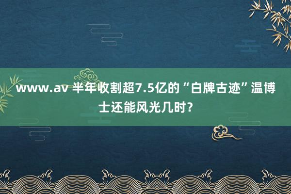 www.av 半年收割超7.5亿的“白牌古迹”温博士还能风光几时?
