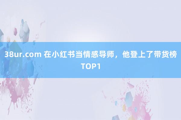 38ur.com 在小红书当情感导师,他登上了带货榜TOP1