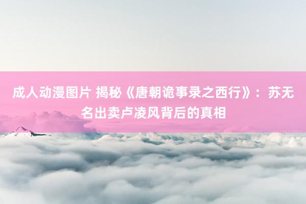 成人动漫图片 揭秘《唐朝诡事录之西行》:苏无名出卖卢凌风背后的真相