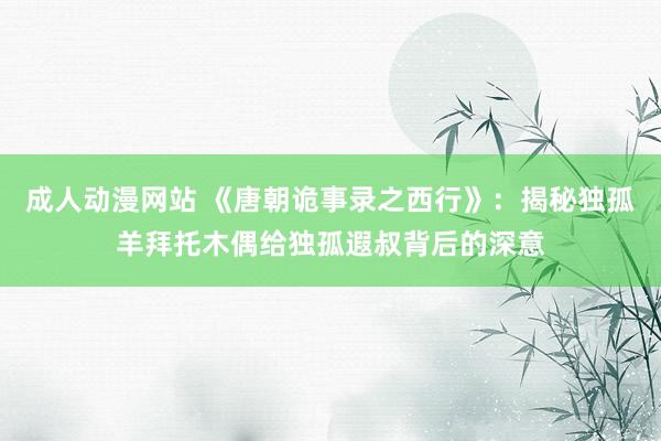 成人动漫网站 《唐朝诡事录之西行》:揭秘独孤羊拜托木偶给独孤遐叔背后的深意