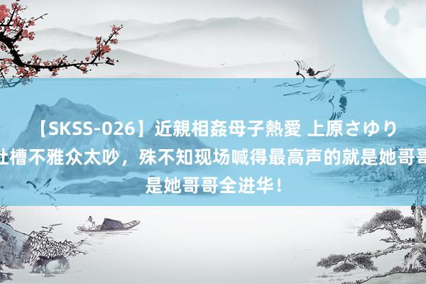 【SKSS-026】近親相姦母子熱愛 上原さゆり 全红婵吐槽不雅众太吵,殊不知现场喊得最高声的就是她哥哥全进华!
