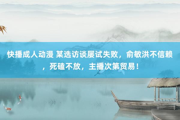快播成人动漫 某选访谈屡试失败,俞敏洪不信赖,死磕不放,主播次第贸易!