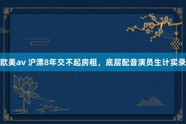 欧美av 沪漂8年交不起房租,底层配音演员生计实录
