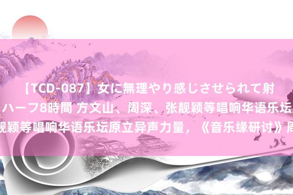 【TCD-087】女に無理やり感じさせられて射精までしてしまうニューハーフ8時間 方文山、周深、张靓颖等唱响华语乐坛原立异声力量,《音乐缘研讨》周日开播