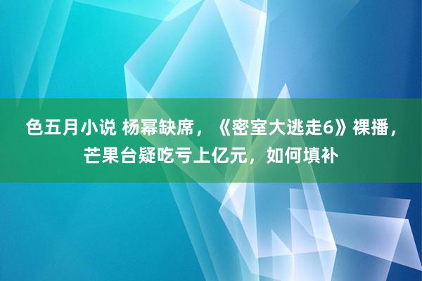 色五月小说 杨幂缺席,《密室大逃走6》裸播,芒果台疑吃亏上亿元,如何填补