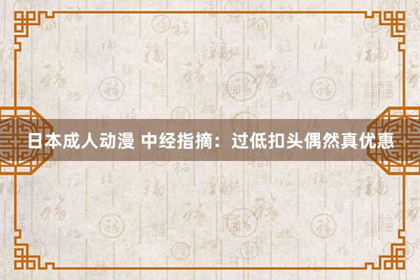 日本成人动漫 中经指摘:过低扣头偶然真优惠