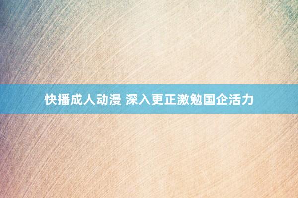 快播成人动漫 深入更正激勉国企活力