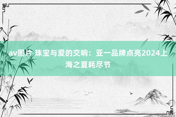 av图片 珠宝与爱的交响:亚一品牌点亮2024上海之夏耗尽节