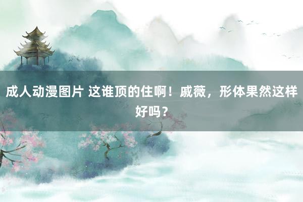 成人动漫图片 这谁顶的住啊!戚薇,形体果然这样好吗?