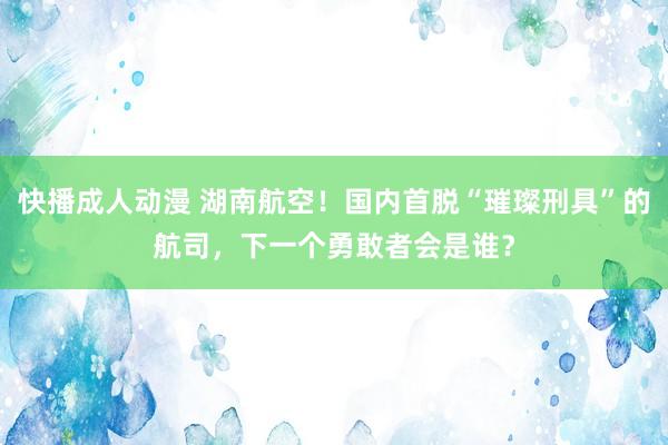 快播成人动漫 湖南航空!国内首脱“璀璨刑具”的航司,下一个勇敢者会是谁?