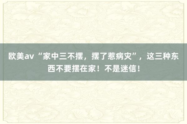 欧美av “家中三不摆,摆了惹病灾”,这三种东西不要摆在家!不是迷信!