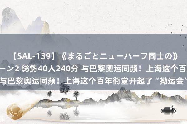 【SAL-139】《まるごとニューハーフ同士の》ペニクリフェラチオシーン2 総勢40人240分 与巴黎奥运同频!上海这个百年衖堂开起了“拗运会”