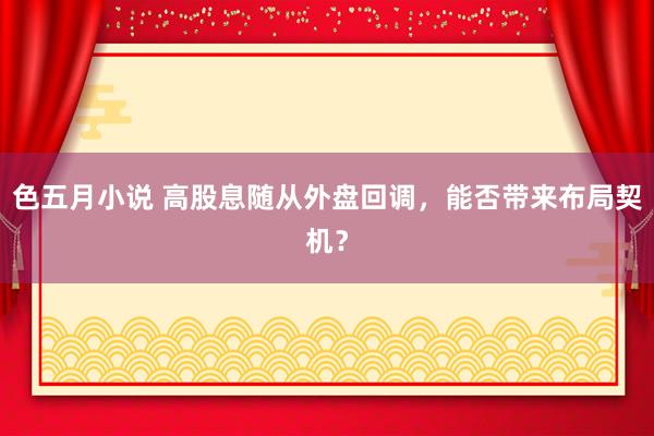 色五月小说 高股息随从外盘回调,能否带来布局契机?