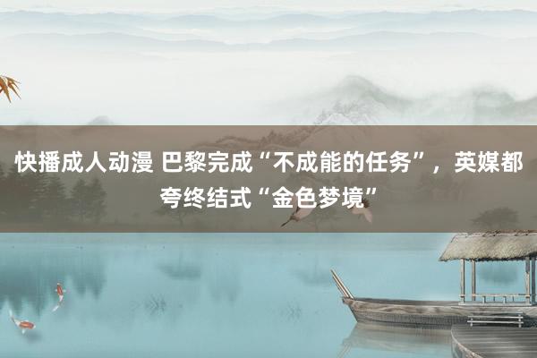 快播成人动漫 巴黎完成“不成能的任务”,英媒都夸终结式“金色梦境”