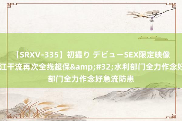 【SRXV-335】初撮り デビューSEX限定映像集 乌苏里江干流再次全线超保 水利部门全力作念好急流防患