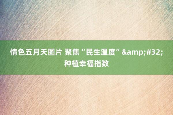 情色五月天图片 聚焦“民生温度” 种植幸福指数