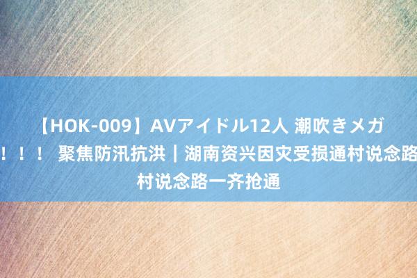 【HOK-009】AVアイドル12人 潮吹きメガファック!!! 聚焦防汛抗洪|湖南资兴因灾受损通村说念路一齐抢通