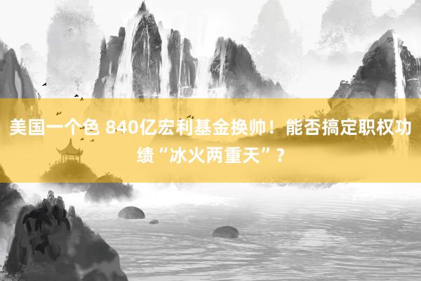 美国一个色 840亿宏利基金换帅!能否搞定职权功绩“冰火两重天”?