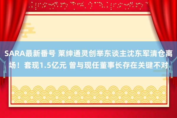 SARA最新番号 莱绅通灵创举东谈主沈东军清仓离场!套现1.5亿元 曾与现任董事长存在关键不对