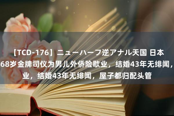 【TCD-176】ニューハーフ逆アナル天国 日本VS海外8時間SP 68岁金牌司仪为男儿外侨险歇业,结婚43年无绯闻,屋子都归配头管