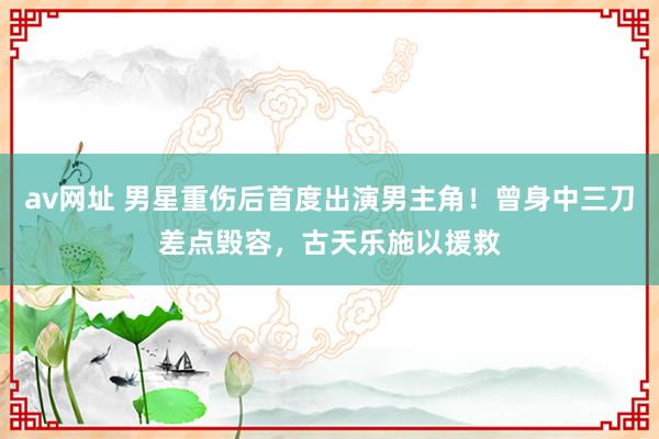 av网址 男星重伤后首度出演男主角!曾身中三刀差点毁容,古天乐施以援救