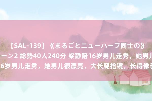【SAL-139】《まるごとニューハーフ同士の》ペニクリフェラチオシーン2 総勢40人240分 梁静陪16岁男儿走秀,她男儿很漂亮,大长腿抢镜,长得像爸爸管虎
