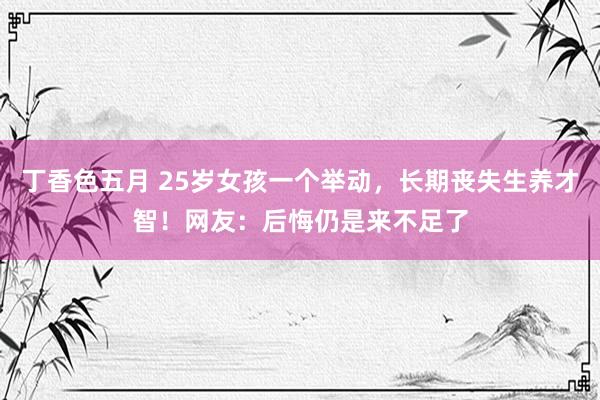 丁香色五月 25岁女孩一个举动,长期丧失生养才智!网友:后悔仍是来不足了